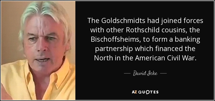 The Goldschmidts had joined forces with other Rothschild cousins, the Bischoffsheims, to form a banking partnership which financed the North in the American Civil War. - David Icke