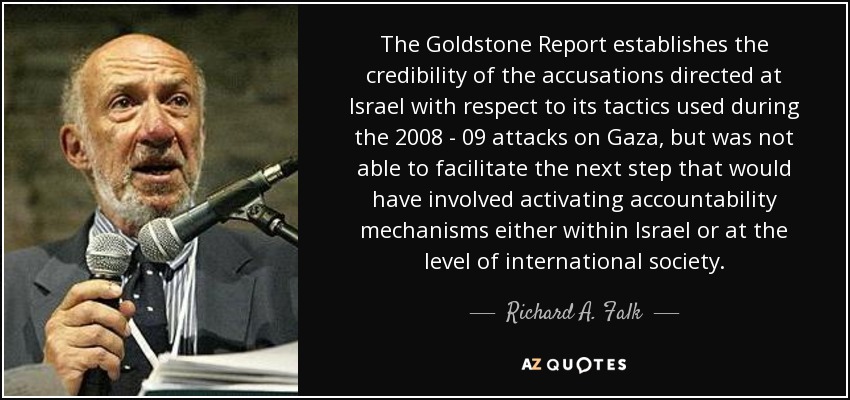 The Goldstone Report establishes the credibility of the accusations directed at Israel with respect to its tactics used during the 2008 - 09 attacks on Gaza, but was not able to facilitate the next step that would have involved activating accountability mechanisms either within Israel or at the level of international society. - Richard A. Falk
