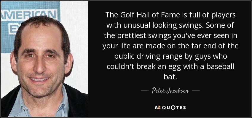 The Golf Hall of Fame is full of players with unusual looking swings. Some of the prettiest swings you've ever seen in your life are made on the far end of the public driving range by guys who couldn't break an egg with a baseball bat. - Peter Jacobsen