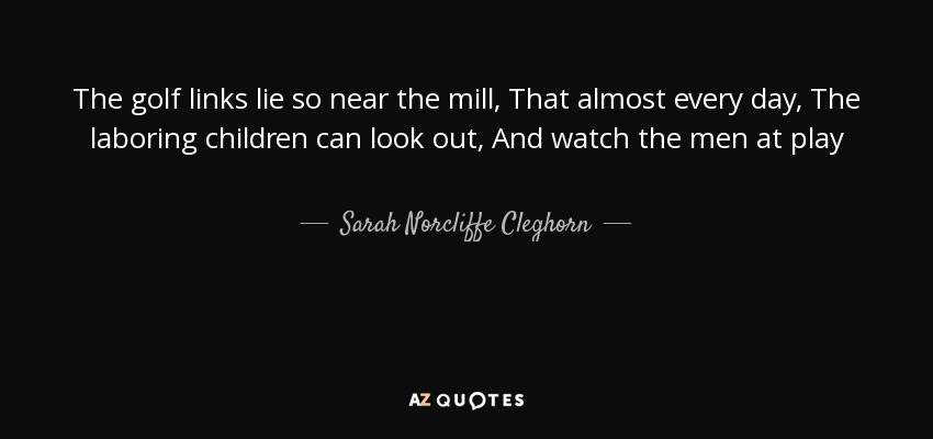 The golf links lie so near the mill, That almost every day, The laboring children can look out, And watch the men at play - Sarah Norcliffe Cleghorn