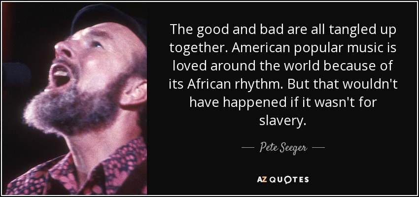 The good and bad are all tangled up together. American popular music is loved around the world because of its African rhythm. But that wouldn't have happened if it wasn't for slavery. - Pete Seeger