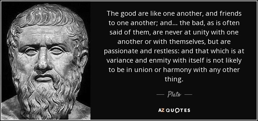 The good are like one another, and friends to one another; and ... the bad, as is often said of them, are never at unity with one another or with themselves, but are passionate and restless: and that which is at variance and enmity with itself is not likely to be in union or harmony with any other thing. - Plato