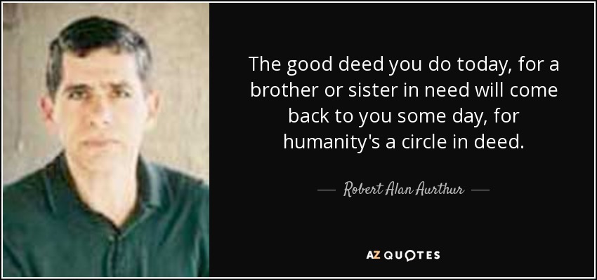 The good deed you do today, for a brother or sister in need will come back to you some day, for humanity's a circle in deed. - Robert Alan Aurthur