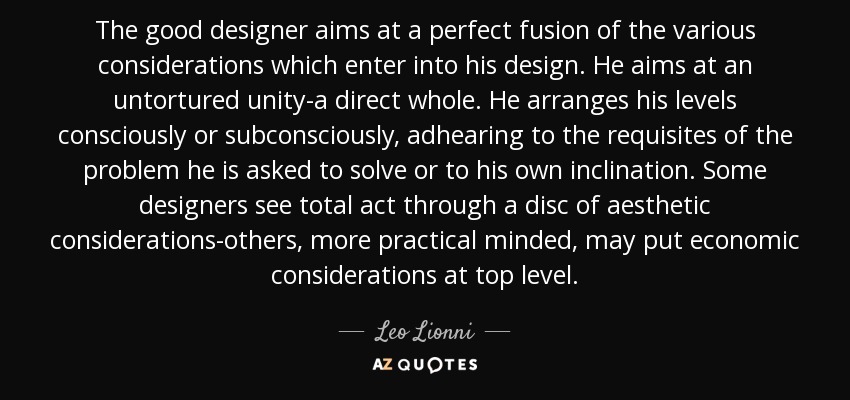 The good designer aims at a perfect fusion of the various considerations which enter into his design. He aims at an untortured unity-a direct whole. He arranges his levels consciously or subconsciously, adhearing to the requisites of the problem he is asked to solve or to his own inclination. Some designers see total act through a disc of aesthetic considerations-others, more practical minded, may put economic considerations at top level. - Leo Lionni