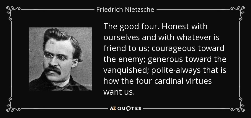 The good four. Honest with ourselves and with whatever is friend to us; courageous toward the enemy; generous toward the vanquished; polite-always that is how the four cardinal virtues want us. - Friedrich Nietzsche