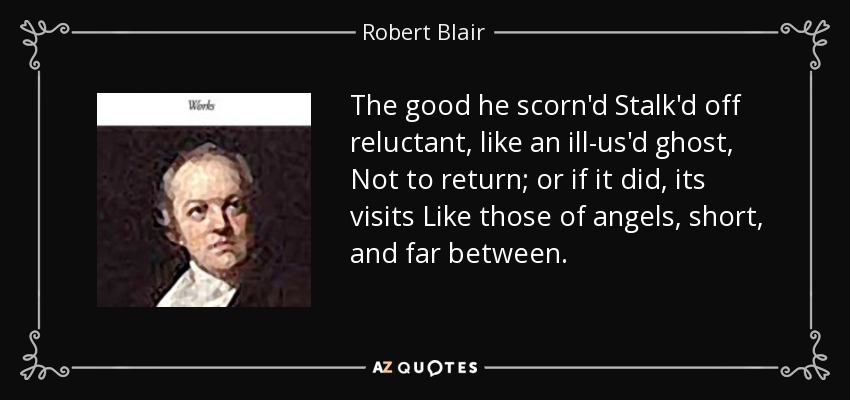 The good he scorn'd Stalk'd off reluctant, like an ill-us'd ghost, Not to return; or if it did, its visits Like those of angels, short, and far between. - Robert Blair