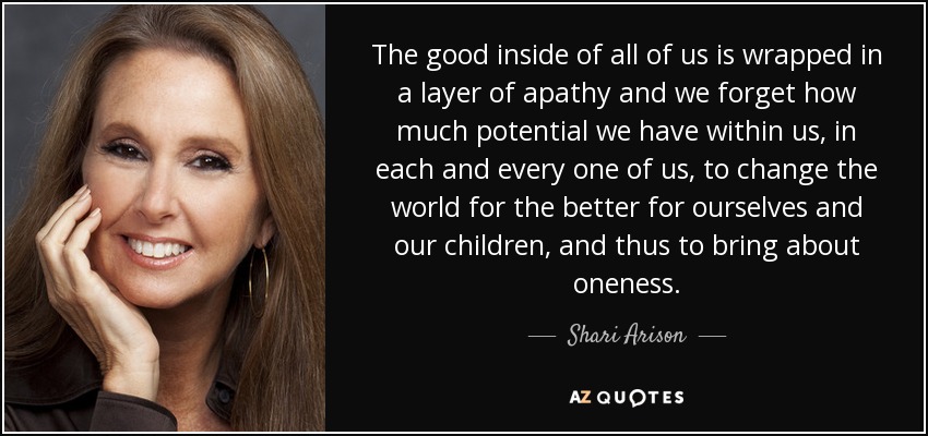 The good inside of all of us is wrapped in a layer of apathy and we forget how much potential we have within us, in each and every one of us, to change the world for the better for ourselves and our children, and thus to bring about oneness. - Shari Arison