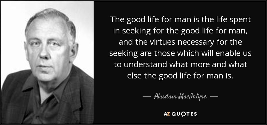 The good life for man is the life spent in seeking for the good life for man, and the virtues necessary for the seeking are those which will enable us to understand what more and what else the good life for man is. - Alasdair MacIntyre