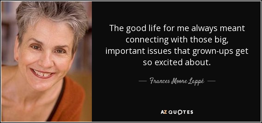 The good life for me always meant connecting with those big, important issues that grown-ups get so excited about. - Frances Moore Lappé