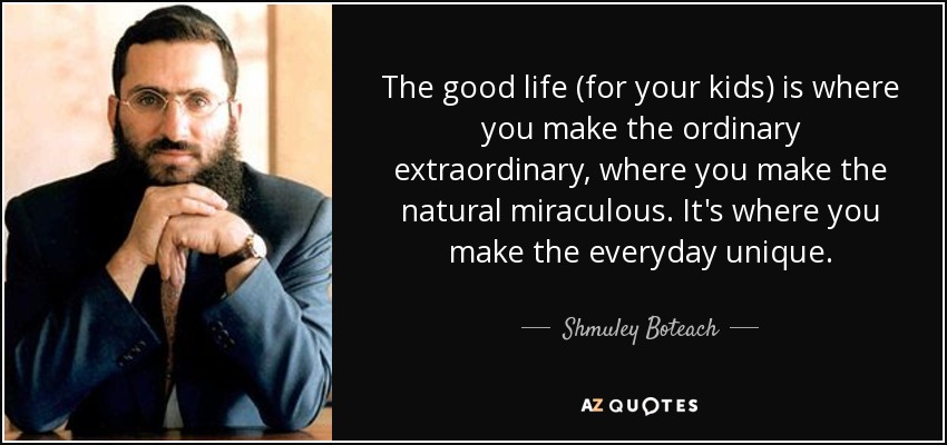 The good life (for your kids) is where you make the ordinary extraordinary, where you make the natural miraculous. It's where you make the everyday unique. - Shmuley Boteach