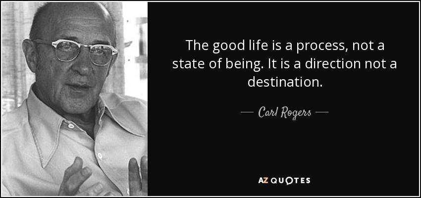 The good life is a process, not a state of being. It is a direction not a destination. - Carl Rogers