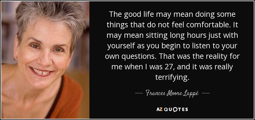 The good life may mean doing some things that do not feel comfortable. It may mean sitting long hours just with yourself as you begin to listen to your own questions. That was the reality for me when I was 27, and it was really terrifying. - Frances Moore Lappé