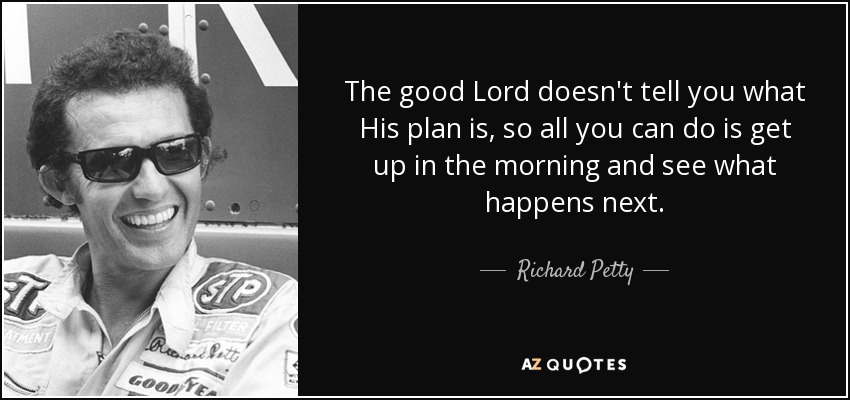 The good Lord doesn't tell you what His plan is, so all you can do is get up in the morning and see what happens next. - Richard Petty