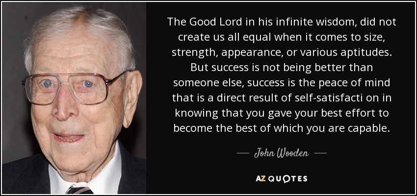 The Good Lord in his infinite wisdom, did not create us all equal when it comes to size, strength, appearance, or various aptitudes. But success is not being better than someone else, success is the peace of mind that is a direct result of self-satisfacti on in knowing that you gave your best effort to become the best of which you are capable. - John Wooden