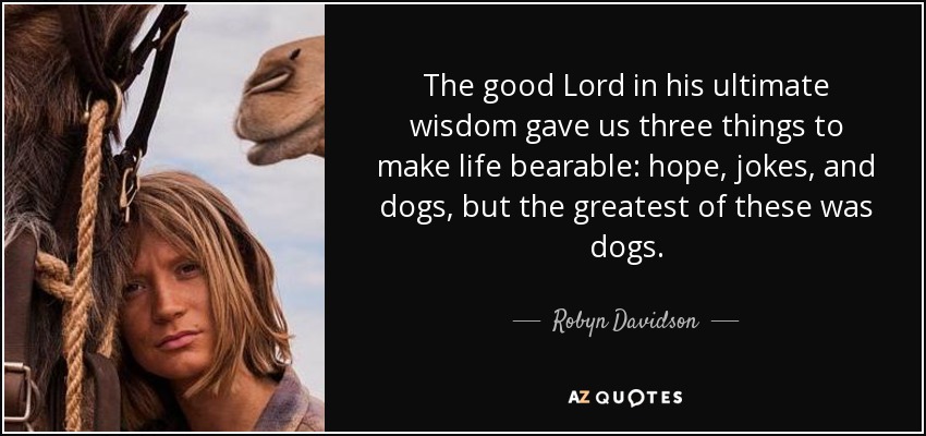 The good Lord in his ultimate wisdom gave us three things to make life bearable: hope, jokes, and dogs, but the greatest of these was dogs. - Robyn Davidson