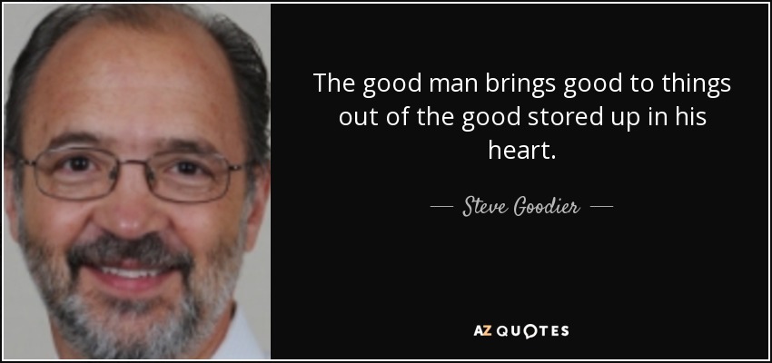 The good man brings good to things out of the good stored up in his heart. - Steve Goodier