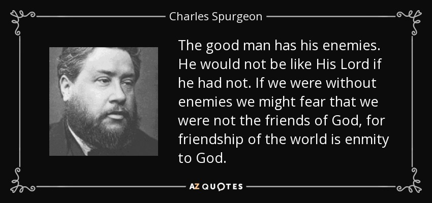 The good man has his enemies. He would not be like His Lord if he had not. If we were without enemies we might fear that we were not the friends of God, for friendship of the world is enmity to God. - Charles Spurgeon