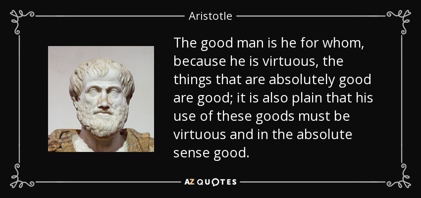The good man is he for whom, because he is virtuous, the things that are absolutely good are good; it is also plain that his use of these goods must be virtuous and in the absolute sense good. - Aristotle