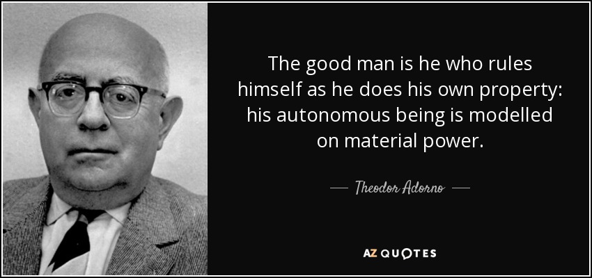 The good man is he who rules himself as he does his own property: his autonomous being is modelled on material power. - Theodor Adorno