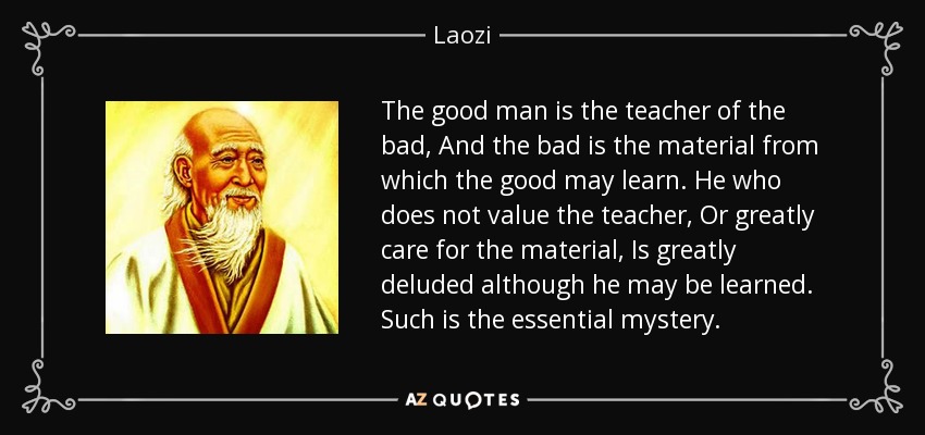 The good man is the teacher of the bad, And the bad is the material from which the good may learn. He who does not value the teacher, Or greatly care for the material, Is greatly deluded although he may be learned. Such is the essential mystery. - Laozi