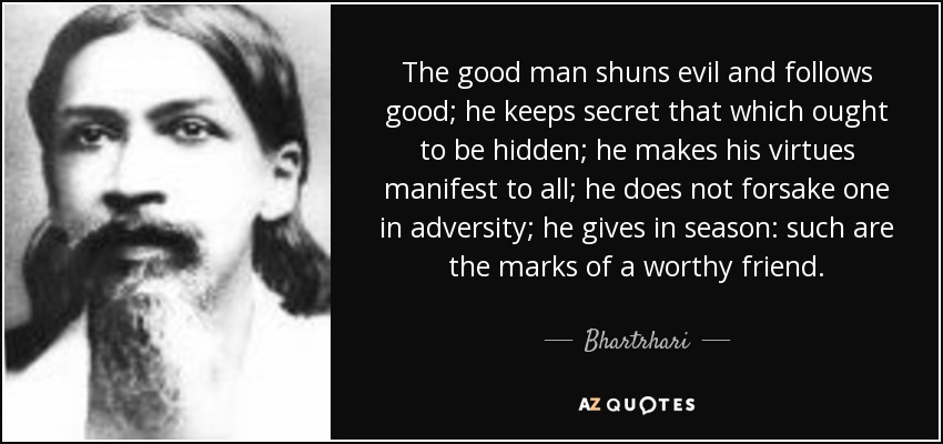 The good man shuns evil and follows good; he keeps secret that which ought to be hidden; he makes his virtues manifest to all; he does not forsake one in adversity; he gives in season: such are the marks of a worthy friend. - Bhartrhari