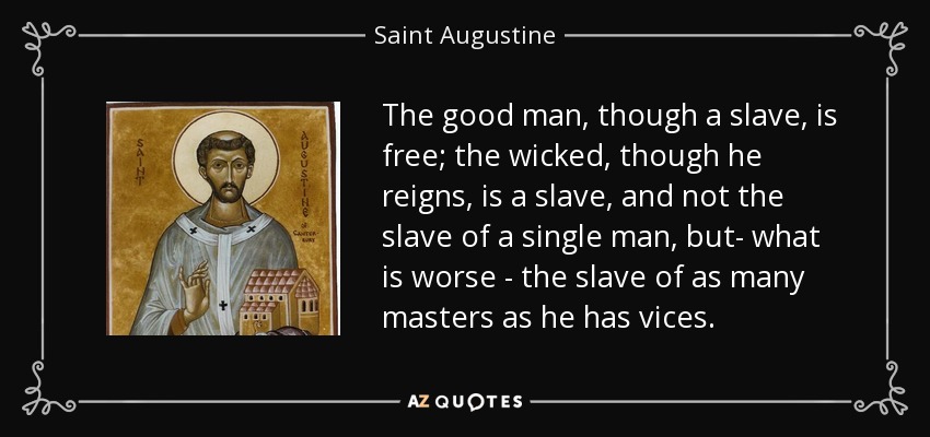 The good man, though a slave, is free; the wicked, though he reigns, is a slave, and not the slave of a single man, but- what is worse - the slave of as many masters as he has vices. - Saint Augustine