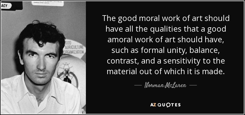 The good moral work of art should have all the qualities that a good amoral work of art should have, such as formal unity, balance, contrast, and a sensitivity to the material out of which it is made. - Norman McLaren