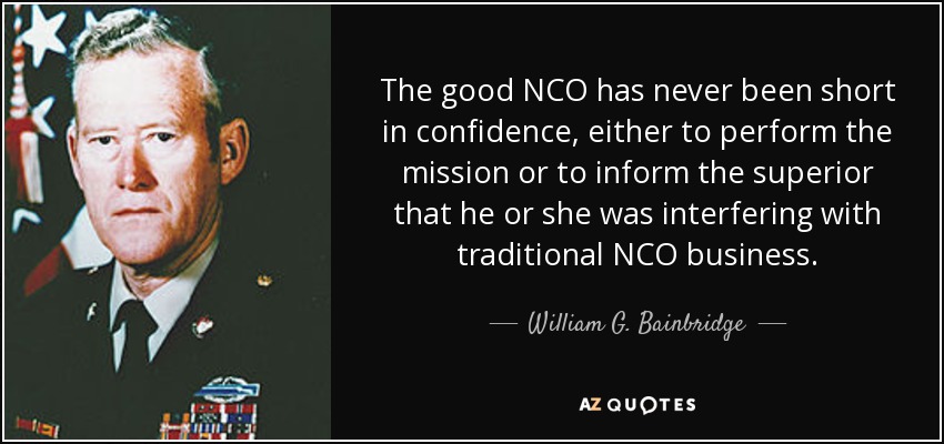 The good NCO has never been short in confidence, either to perform the mission or to inform the superior that he or she was interfering with traditional NCO business. - William G. Bainbridge