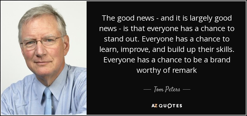 The good news - and it is largely good news - is that everyone has a chance to stand out. Everyone has a chance to learn, improve, and build up their skills. Everyone has a chance to be a brand worthy of remark - Tom Peters