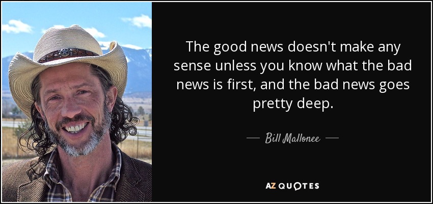 The good news doesn't make any sense unless you know what the bad news is first, and the bad news goes pretty deep. - Bill Mallonee