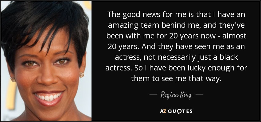 The good news for me is that I have an amazing team behind me, and they've been with me for 20 years now - almost 20 years. And they have seen me as an actress, not necessarily just a black actress. So I have been lucky enough for them to see me that way. - Regina King