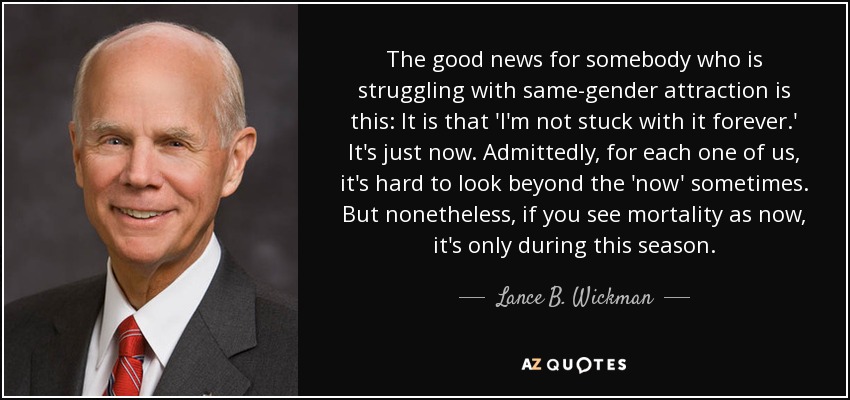 The good news for somebody who is struggling with same-gender attraction is this: It is that 'I'm not stuck with it forever.' It's just now. Admittedly, for each one of us, it's hard to look beyond the 'now' sometimes. But nonetheless, if you see mortality as now, it's only during this season. - Lance B. Wickman