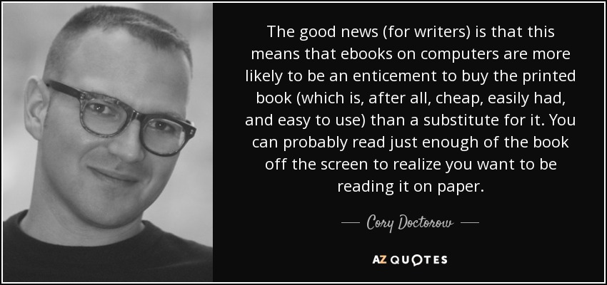 The good news (for writers) is that this means that ebooks on computers are more likely to be an enticement to buy the printed book (which is, after all, cheap, easily had, and easy to use) than a substitute for it. You can probably read just enough of the book off the screen to realize you want to be reading it on paper. - Cory Doctorow