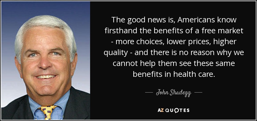 The good news is, Americans know firsthand the benefits of a free market - more choices, lower prices, higher quality - and there is no reason why we cannot help them see these same benefits in health care. - John Shadegg