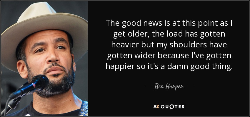 The good news is at this point as I get older, the load has gotten heavier but my shoulders have gotten wider because I've gotten happier so it's a damn good thing. - Ben Harper