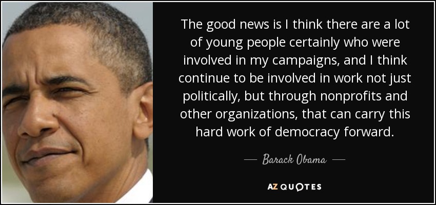 The good news is I think there are a lot of young people certainly who were involved in my campaigns, and I think continue to be involved in work not just politically, but through nonprofits and other organizations, that can carry this hard work of democracy forward. - Barack Obama