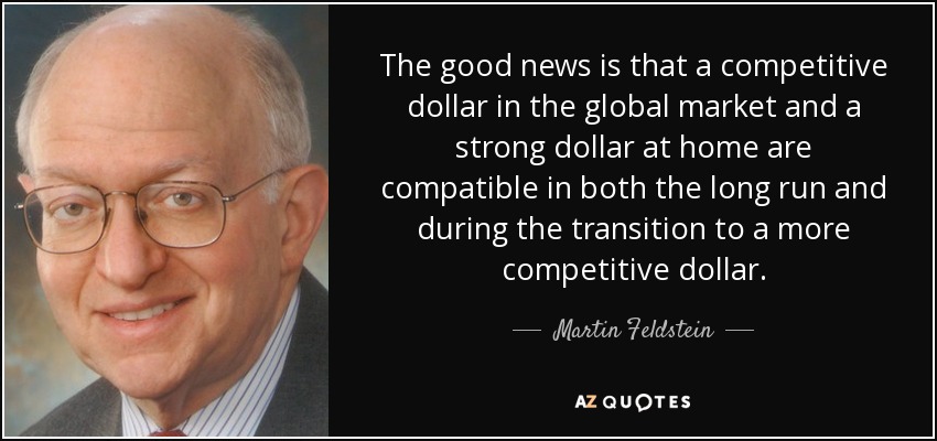 The good news is that a competitive dollar in the global market and a strong dollar at home are compatible in both the long run and during the transition to a more competitive dollar. - Martin Feldstein