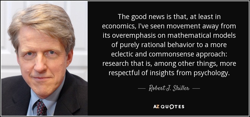 The good news is that, at least in economics, I've seen movement away from its overemphasis on mathematical models of purely rational behavior to a more eclectic and commonsense approach: research that is, among other things, more respectful of insights from psychology. - Robert J. Shiller