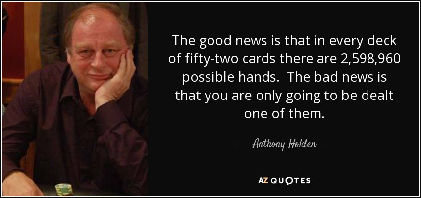 The good news is that in every deck of fifty-two cards there are 2,598,960 possible hands. The bad news is that you are only going to be dealt one of them. - Anthony Holden