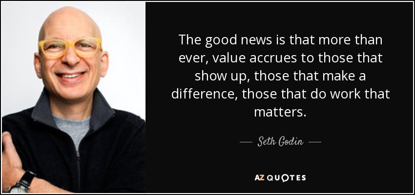 The good news is that more than ever, value accrues to those that show up, those that make a difference, those that do work that matters. - Seth Godin