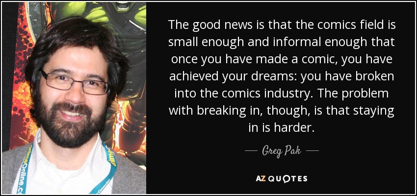 The good news is that the comics field is small enough and informal enough that once you have made a comic, you have achieved your dreams: you have broken into the comics industry. The problem with breaking in, though, is that staying in is harder. - Greg Pak