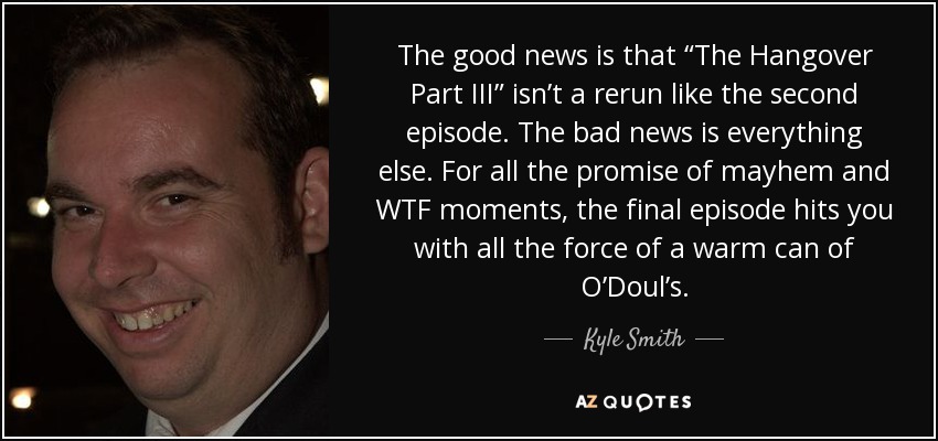 The good news is that “The Hangover Part III” isn’t a rerun like the second episode. The bad news is everything else. For all the promise of mayhem and WTF moments, the final episode hits you with all the force of a warm can of O’Doul’s. - Kyle Smith