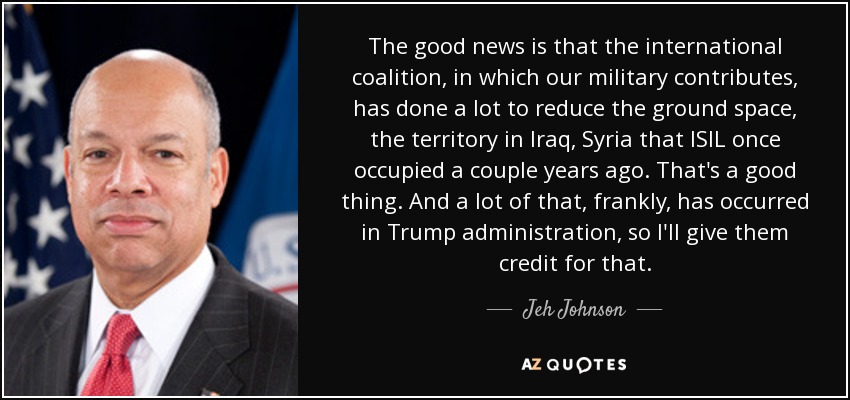 The good news is that the international coalition, in which our military contributes, has done a lot to reduce the ground space, the territory in Iraq, Syria that ISIL once occupied a couple years ago. That's a good thing. And a lot of that, frankly, has occurred in Trump administration, so I'll give them credit for that. - Jeh Johnson