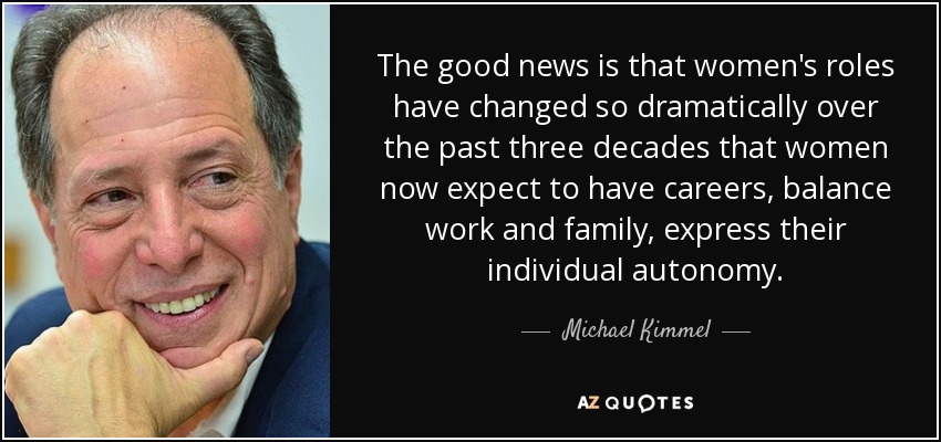 The good news is that women's roles have changed so dramatically over the past three decades that women now expect to have careers, balance work and family, express their individual autonomy. - Michael Kimmel