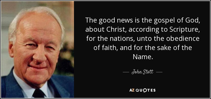 The good news is the gospel of God, about Christ, according to Scripture, for the nations, unto the obedience of faith, and for the sake of the Name. - John Stott