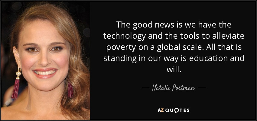 The good news is we have the technology and the tools to alleviate poverty on a global scale. All that is standing in our way is education and will. - Natalie Portman