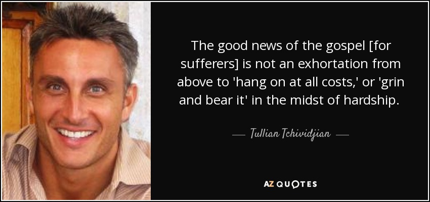 The good news of the gospel [for sufferers] is not an exhortation from above to 'hang on at all costs,' or 'grin and bear it' in the midst of hardship. No, the good news is that God is hanging on to you, and in the end, when all is said and done, the power of God will triumph over every pain and loss. - Tullian Tchividjian