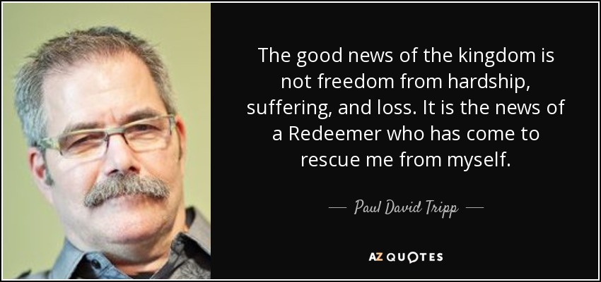 The good news of the kingdom is not freedom from hardship, suffering, and loss. It is the news of a Redeemer who has come to rescue me from myself. - Paul David Tripp