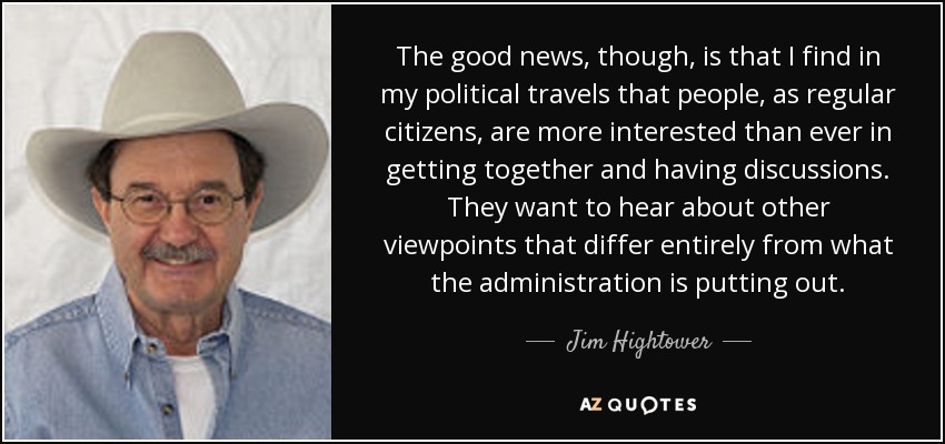 The good news, though, is that I find in my political travels that people, as regular citizens, are more interested than ever in getting together and having discussions. They want to hear about other viewpoints that differ entirely from what the administration is putting out. - Jim Hightower