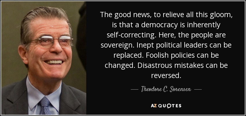 The good news, to relieve all this gloom, is that a democracy is inherently self-correcting. Here, the people are sovereign. Inept political leaders can be replaced. Foolish policies can be changed. Disastrous mistakes can be reversed. - Theodore C. Sorensen